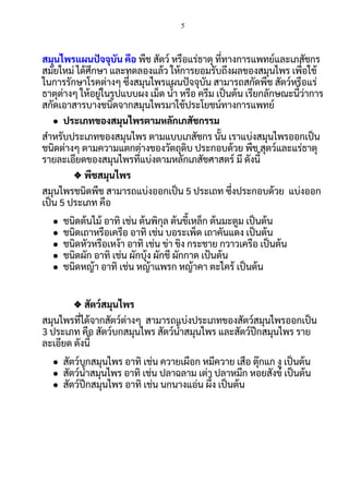 5
 
สมุนไพรแผนปจจุบัน คือ พืช สัตว์ หรือแร่ธาตุ ทีทางการแพทย์และเภสัชกร 
สมัยใหม่ ได้ศึกษา และทดลองแล้ว ให้การยอมรับถึงผลของสมุนไพร เพือใช้
ในการรักษาโรคต่างๆ ซึงสมุนไพรแผนปจจุบัน สามารถสกัดพืช สัตว์หรือแร่
ธาตุต่างๆ ให้อยู่ในรูปแบบผง เม็ด นา หรือ ครีม เปนต้น เรียกลักษณะนีว่าการ
สกัดเอาสารบางชนิดจากสมุนไพรมาใช้ประโยชน์ทางการแพทย์ 
● ประเภทของสมุนไพรตามหลักเภสัชกรรม 
สําหรับประเภทของสมุนไพร ตามแบบเภสัชกร นัน เราแบ่งสมุนไพรออกเปน
ชนิดต่างๆ ตามความแตกต่างของวัตถุดิบ ประกอบด้วย พืช สุตว์และแร่ธาตุ 
รายละเอียดของสมุนไพรทีแบ่งตามหลักเภสัชศาสตร์ มี ดังนี 
❖ พืชสมุนไพร 
สมุนไพรชนิดพืช สามารถแบ่งออกเปน 5 ประเถท ซึงประกอบด้วย แบ่งออก
เปน 5 ประเภท คือ 
● ชนิดต้นไม้ อาทิ เช่น ต้นพิกุล ต้นขีเหล็ก ต้นมะตูม เปนต้น 
● ชนิดเถาหรือเครือ อาทิ เช่น บอระเพ็ด เถาคันแดง เปนต้น 
● ชนิดหัวหรือเหง้า อาทิ เช่น ข่า ขิง กระชาย กวาวเครือ เปนต้น 
● ชนิดผัก อาทิ เช่น ผักบุ้ง ผักชี ผักกาด เปนต้น 
● ชนิดหญ้า อาทิ เช่น หญ้าแพรก หญ้าคา ตะไคร้ เปนต้น 
 
❖ สัตว์สมุนไพร 
สมุนไพรทีได้จากสัตว์ต่างๆ สามารถแบ่งประเภทของสัตว์สมุนไพรออกเปน 
3 ประเภท คือ สัตว์บกสมุนไพร สัตว์นาสมุนไพร และสัตว์ปกสมุนไพร ราย
ละเอียด ดังนี 
● สัตว์บกสมุนไพร อาทิ เช่น ควายเผือก หมีควาย เสือ ตุ๊กแก งู เปนต้น 
● สัตว์นาสมุนไพร อาทิ เช่น ปลาฉลาม เต่า ปลาหมึก หอยสังข์ เปนต้น 
● สัตว์ปกสมุนไพร อาทิ เช่น นกนางแอ่น ผึง เปนต้น 
 
 
 
 
 