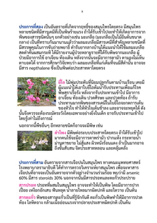 8
 
ประการทีสอง เปนอันตรายทีเกิดจากฤทธิของสมุนไพรโดยตรง มีสมุนไพร
หลายชนิดทีมีสารเคมีทีเปนพิษร้ายแรง ถ้าได้รับเข้าไปจะทําให้เกิดอาการจาก
พิษของสารชนิดนันๆ ยกตัวอย่างเช่น มะเกลือ (มะเกลือเปนไม้ยืนต้นขนาด
กลาง) เปนทีทราบกันมานานแล้วว่าผลมะเกลือมีสารเคมีทีสําคัญหลายชนิดที
มีสรรพคุณในการขับถ่ายพยาธิ ตํารับยากลางบ้านได้แนะนําให้ใช้ผลมะเกลือ
สดตําคันผสมกระทิ ได้มีรายงานผู้ปวยหลายรายทีได้รับพิษจากมะเกลือ ผู้
ปวยมีอาการไข้ อาเจียน ท้องเดิน หลังจากนันจะมีอาการตามัว ตามองไม่เห็น 
ตาบอดได้ จากการศึกษาวิจัยพบว่า ผลมะเกลือทีแก่เต็มทีจนมีสีดํานัน อาจจะ
มีสาร nepthalene ซึงเปนพิษต่อประสาทตาโดยตรง  
 
ยีโถ ไม้พุ่มประดับทีนิยมปลูกกันตามบ้านเรือน เคยมี
ผู้แนะนําให้เอาใบยีโถต้มนารับประทานเพือแก้โรค
พิษสุราเรือรัง หลังจากรับประทานเข้าไป มีอาการ
อาเจียน ท้องเดิน ปวดศีรษะ และปวดท้อง ถ้ารับ
ประทานมากพิษของสารเคมีในใบยีโถจะกดการเต้น
ของหัวใจ ทําให้หัวใจเต้นช้าลง และอาจจะหยุดได้ ดัง
นันจึงควรจะต้องระมัดระวังโดยเฉพาะอย่างยิงในเด็ก อาจรับประทานเข้าไป
โดยรู้เท่าไม่ถึงการณ์ 
นอกจากนีพืชอืนๆ อีกหลายชนิดก็อาจจะมีพิษ เช่น  
ลําโพง มีพิษต่อระบบประสาทโดยตรง ถ้าได้รับเข้าไป
มากคนไข้จะมีอาการตาพร่ามัว ปากแห้ง กระหายนา 
ม่านตาขยาย ไม่สู้แสง ผิวหนังร้อนแดง ถ้าเปนมากอาจ
ถึงขันสับสน จิตประสาทหลอน และคลุ้มคลัง  
  
ประการทีสาม อันตรายจากสารเจือปนในสมุนไพร ทางคณะแพทยศาสตร์
โรงพยาบาลรามาธิบดี ได้ทําการตรวจวิเคราะห์ยาสมุนไพร เพือจะหาสาร
เจือปนทีอาจจะเปนอันตรายจากตัวอย่างจํานวนร่วมร้อย พบว่ามี arsenic 
60% มีสาร steroids 30% นอกจากนันมีสารปรอทและตะกัวประปราย  
สารปรอท ปรอททีผสมในสมุนไพร อาจจะทําให้เปนพิษ โดยมีอาการปาก
เปอย เหงือกอักเสบ ฟนหลุด นาลายไหลมากผิดปกติ และไตวาย เปนต้น  
สารตะกัว พิษของสารตะกัวเปนทีรู้จักกันดี ตะกัวเปนพิษทําให้มีอาการปวด
ท้อง โลหิตจาง กล้ามเนืออ่อนแรงจากปลายประสาทผิดปกติ เปนต้น 
 