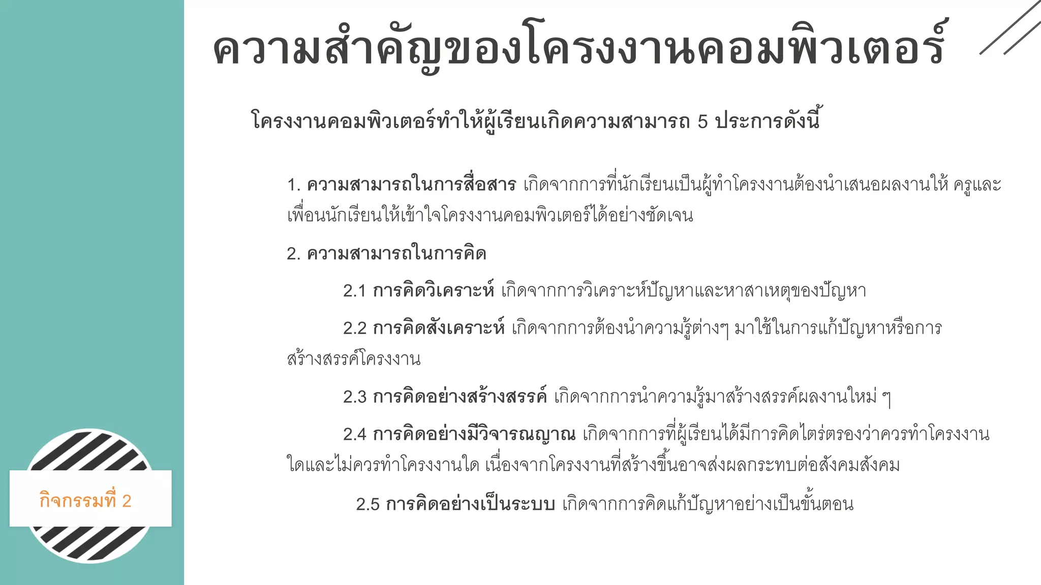 ความสาคัญของโครงงานคอมพิวเตอร์
1. ความสามารถในการสื่อสาร เกิดจากการที่นักเรียนเป็นผู้ทาโครงงานต้องนาเสนอผลงานให้ ครูและ
เพื่อนนักเรียนให้เข้าใจโครงงานคอมพิวเตอร์ได้อย่างชัดเจน
2. ความสามารถในการคิด
2.1 การคิดวิเคราะห์ เกิดจากการวิเคราะห์ปัญหาและหาสาเหตุของปัญหา
2.2 การคิดสังเคราะห์ เกิดจากการต้องนาความรู้ต่างๆ มาใช้ในการแก้ปัญหาหรือการ
สร้างสรรค์โครงงาน
2.3 การคิดอย่างสร้างสรรค์ เกิดจากการนาความรู้มาสร้างสรรค์ผลงานใหม่ ๆ
2.4 การคิดอย่างมีวิจารณญาณ เกิดจากการที่ผู้เรียนได้มีการคิดไตร่ตรองว่าควรทาโครงงาน
ใดและไม่ควรทาโครงงานใด เนื่องจากโครงงานที่สร้างขึ้นอาจส่งผลกระทบต่อสังคมสังคม
2.5 การคิดอย่างเป็นระบบ เกิดจากการคิดแก้ปัญหาอย่างเป็นขั้นตอนกิจกรรมที่ 2
โครงงานคอมพิวเตอร์ทาให้ผู้เรียนเกิดความสามารถ 5 ประการดังนี้
 