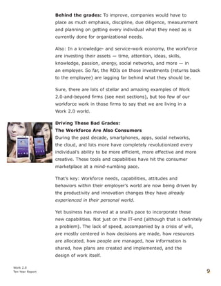 Behind the grades: To improve, companies would have to
place as much emphasis, discipline, due diligence, measurement
and planning on getting every individual what they need as is
currently done for organizational needs.
Also: In a knowledge- and service-work economy, the workforce
are investing their assets — time, attention, ideas, skills,
knowledge, passion, energy, social networks, and more — in
an employer. So far, the ROIs on those investments (returns back
to the employee) are lagging far behind what they should be.
Sure, there are lots of stellar and amazing examples of Work
2.0-and-beyond firms (see next sections), but too few of our
workforce work in those firms to say that we are living in a
Work 2.0 world.
Driving These Bad Grades:
The Workforce Are Also Consumers
During the past decade, smartphones, apps, social networks,
the cloud, and lots more have completely revolutionized every
individual’s ability to be more efficient, more effective and more
creative. These tools and capabilities have hit the consumer
marketplace at a mind-numbing pace.
That’s key: Workforce needs, capabilities, attitudes and
behaviors within their employer’s world are now being driven by
the productivity and innovation changes they have already
experienced in their personal world.
Yet business has moved at a snail’s pace to incorporate these
new capabilities. Not just on the IT-end (although that is definitely
a problem). The lack of speed, accompanied by a crisis of will,
are mostly centered in how decisions are made, how resources
are allocated, how people are managed, how information is
shared, how plans are created and implemented, and the
design of work itself.
Work 2.0
Ten Year Report 9
 