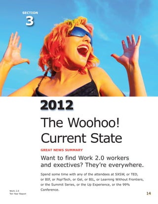 Work 2.0
Ten Year Report 14
3
SECTION
22001122
The Woohoo!
Current State
GREAT NEWS SUMMARY
Want to find Work 2.0 workers
and exectives? They’re everywhere.
Spend some time with any of the attendees at SXSW, or TED,
or BIF, or Pop!Tech, or Gel, or BIL, or Learning Without Frontiers,
or the Summit Series, or the Up Experience, or the 99%
Conference.
 