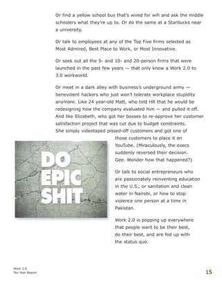 Or find a yellow school bus that’s wired for wifi and ask the middle
schoolers what they’re up to. Or do the same at a Starbucks near
a university.
Or talk to employees at any of the Top Five firms selected as
Most Admired, Best Place to Work, or Most Innovative.
Or seek out all the 5- and 10- and 20-person firms that were
launched in the past few years — that only know a Work 2.0 to
3.0 workworld.
Or meet in a dark alley with business’s underground army —
benevolent hackers who just won’t tolerate workplace stupidity
anymore. Like 24 year-old Matt, who told HR that he would be
redesigning how the company evaluated him — and pulled it off.
And like Elizabeth, who got her bosses to re-approve her customer
satisfaction project that was cut due to budget constraints.
She simply videotaped pissed-off customers and got one of
those customers to place it on
YouTube. (Miraculously, the execs
suddenly reversed their decision.
Gee. Wonder how that happened?)
Or talk to social entrepreneurs who
are passionately reinventing education
in the U.S., or sanitation and clean
water in Nairobi, or how to stop
violence one person at a time in
Pakistan.
Work 2.0 is popping up everywhere
that people want to be their best,
do their best, and are fed up with
the status quo.
Work 2.0
Ten Year Report 15
 