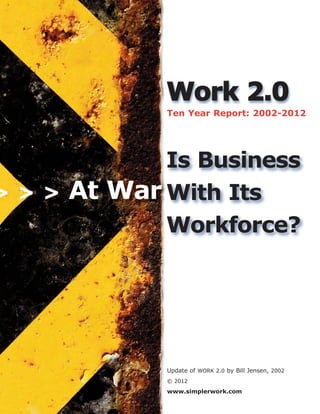 WWoorrkk 22..00
Ten Year Report: 2002-2012
Update of WORK 2.0 by Bill Jensen, 2002
© 2012
www.simplerwork.com
At War
Is Business
With Its
Workforce?
> > >
 