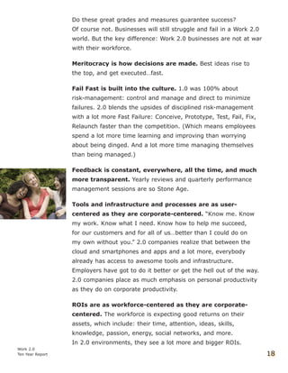 Do these great grades and measures guarantee success?
Of course not. Businesses will still struggle and fail in a Work 2.0
world. But the key difference: Work 2.0 businesses are not at war
with their workforce.
Meritocracy is how decisions are made. Best ideas rise to
the top, and get executed…fast.
Fail Fast is built into the culture. 1.0 was 100% about
risk-management: control and manage and direct to minimize
failures. 2.0 blends the upsides of disciplined risk-management
with a lot more Fast Failure: Conceive, Prototype, Test, Fail, Fix,
Relaunch faster than the competition. (Which means employees
spend a lot more time learning and improving than worrying
about being dinged. And a lot more time managing themselves
than being managed.)
Feedback is constant, everywhere, all the time, and much
more transparent. Yearly reviews and quarterly performance
management sessions are so Stone Age.
Tools and infrastructure and processes are as user-
centered as they are corporate-centered. “Know me. Know
my work. Know what I need. Know how to help me succeed,
for our customers and for all of us…better than I could do on
my own without you.” 2.0 companies realize that between the
cloud and smartphones and apps and a lot more, everybody
already has access to awesome tools and infrastructure.
Employers have got to do it better or get the hell out of the way.
2.0 companies place as much emphasis on personal productivity
as they do on corporate productivity.
ROIs are as workforce-centered as they are corporate-
centered. The workforce is expecting good returns on their
assets, which include: their time, attention, ideas, skills,
knowledge, passion, energy, social networks, and more.
In 2.0 environments, they see a lot more and bigger ROIs.
Work 2.0
Ten Year Report 18
 