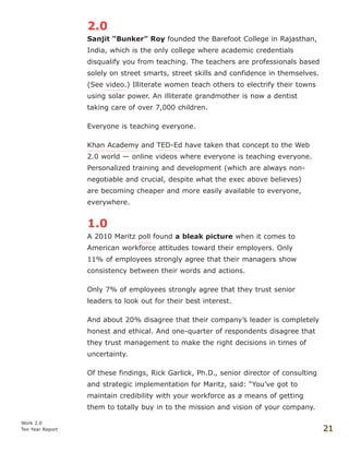 2.0
Sanjit “Bunker” Roy founded the Barefoot College in Rajasthan,
India, which is the only college where academic credentials
disqualify you from teaching. The teachers are professionals based
solely on street smarts, street skills and confidence in themselves.
(See video.) Illiterate women teach others to electrify their towns
using solar power. An illiterate grandmother is now a dentist
taking care of over 7,000 children.
Everyone is teaching everyone.
Khan Academy and TED-Ed have taken that concept to the Web
2.0 world — online videos where everyone is teaching everyone.
Personalized training and development (which are always non-
negotiable and crucial, despite what the exec above believes)
are becoming cheaper and more easily available to everyone,
everywhere.
1.0
A 2010 Maritz poll found a bleak picture when it comes to
American workforce attitudes toward their employers. Only
11% of employees strongly agree that their managers show
consistency between their words and actions.
Only 7% of employees strongly agree that they trust senior
leaders to look out for their best interest.
And about 20% disagree that their company’s leader is completely
honest and ethical. And one-quarter of respondents disagree that
they trust management to make the right decisions in times of
uncertainty.
Of these findings, Rick Garlick, Ph.D., senior director of consulting
and strategic implementation for Maritz, said: “You’ve got to
maintain credibility with your workforce as a means of getting
them to totally buy in to the mission and vision of your company.
Work 2.0
Ten Year Report 21
 