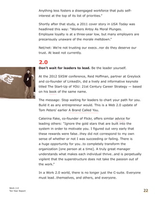 Anything less fosters a disengaged workforce that puts self-
interest at the top of its list of priorities.”
Shortly after that study, a 2011 cover story in USA Today was
headlined this way: “Workers Antsy As Moral Plunges.
Employee loyalty is at a three-year low, but many employers are
precariously unaware of the morale meltdown.”
Net/net: We’re not trusting our execs…nor do they deserve our
trust. At least not currently.
2.0
Don’t wait for leaders to lead. Be the leader yourself.
At the 2012 SXSW conference, Reid Hoffman, partner at Greylock
and co-founder of LinkedIn, did a lively and informative keynote
titled The Start-Up of YOU: 21st Century Career Strategy — based
on his book of the same name.
The message: Stop waiting for leaders to chart your path for you.
Build it as any entrepreneur would. This is a Web 2.0 update of
Tom Peters’ earlier A Brand Called You.
Caterina Fake, co-founder of Flickr, offers similar advice for
leading others: “Ignore the gold stars that are built into the
system in order to motivate you. I figured out very early that
these rewards were false…they did not correspond to my own
sense of whether or not I was succeeding or failing. There is
a huge opportunity for you…to completely transform the
organization [one person at a time]. A truly great manager
understands what makes each individual thrive…and is perpetually
vigilent that the superstructure does not take the passion out of
the work.”
In a Work 2.0 world, there is no longer just the C-suite. Everyone
must lead…themselves, and others, and everyone.
Work 2.0
Ten Year Report 22
 