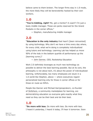 believe came to them broken. The longer firms stay in 1.0 mode,
the more likely they will be benevolently hacked by their own
workers.
1.0
“You’re kidding, right? Me, get a mentor? A coach? I’m just a
lowly middle manager. Those are perks reserved for the Grand
Poobahs in the corner offices.”
— Stephen, manufacturing middle manager
2.0
“Education is the only industry that hasn’t [been reinvented]
by using technology. Why don’t we have a time every day where,
for every child, what we’re doing is completely individualized
using tutors and technology. Learning Lab has helped us move
90% of the kids in the bottom quartile of performance up the
[learning curve.]”
— John Danner, CEO, Rocketship Education
Work 2.0 definitely leverages as much new technology as
possible to deliver the best learning possible. But at its core, the
philosophy is not about tech, it’s about the power of individualized
learning. Unfortunately, too many employees are stuck in a
1.0 world like Stephen, above — where executives regard
personalized learning only for those in corner offices or for
those en route as HiPo’s.
People like Danner and Michael Karnjanaprakorn, co-founder
of Skillshare, a community marketplace for learning, are
democratizing education so everyone gets exactly what they
need so they can be their best and do their best.
1.0
“Do more with less. Do more with less. Do more with less.
I heard it yesterday, I heard it today, I’ll hear it tomorrow. Soon
Work 2.0
Ten Year Report 25
 