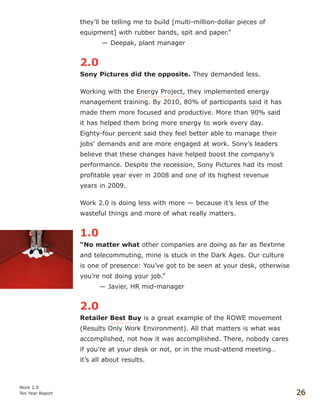 they’ll be telling me to build [multi-million-dollar pieces of
equipment] with rubber bands, spit and paper.”
— Deepak, plant manager
2.0
Sony Pictures did the opposite. They demanded less.
Working with the Energy Project, they implemented energy
management training. By 2010, 80% of participants said it has
made them more focused and productive. More than 90% said
it has helped them bring more energy to work every day.
Eighty-four percent said they feel better able to manage their
jobs' demands and are more engaged at work. Sony’s leaders
believe that these changes have helped boost the company’s
performance. Despite the recession, Sony Pictures had its most
profitable year ever in 2008 and one of its highest revenue
years in 2009.
Work 2.0 is doing less with more — because it’s less of the
wasteful things and more of what really matters.
1.0
“No matter what other companies are doing as far as flextime
and telecommuting, mine is stuck in the Dark Ages. Our culture
is one of presence: You’ve got to be seen at your desk, otherwise
you’re not doing your job.”
— Javier, HR mid-manager
2.0
Retailer Best Buy is a great example of the ROWE movement
(Results Only Work Environment). All that matters is what was
accomplished, not how it was accomplished. There, nobody cares
if you’re at your desk or not, or in the must-attend meeting…
it’s all about results.
Work 2.0
Ten Year Report 26
 