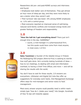 Researchers did pre- and post-ROWE surveys and interviews
and found:
• Employees took better care of themselves. They got almost
an hour more of sleep per day, and they were more likely to
see a doctor when they weren’t well.
• Their turnover rate was lower: 6% among ROWE employees
vs. 11% with a control group.
• Most everyone reported an improved sense of well-being;
reduced work-family conflicts and increased energy levels and
greater feelings of freedom and responsibility.
1.0
“How the hell do I get everything done? There just isn’t
enough time in the day. Hellllllllllllp!”
— Laurie, a mid-manager in a pharmaceutical firm;
but this quote could have come from most anyone,
in most every 1.0 firm
2.0
Saku Tuominen is founder of the Idealist Group in Finland.
His Redesigning 925 project (Nine-to-Five) is seeking to rewrite
how stuff gets done. He’s currently testing hundreds of ideas —
how to run meetings, to dealing with email and information
overload, to having a Chief Time Officer, and more — and will be
sharing the results with the world.
You don’t have to wait for those results. 2.0 answers are
everywhere. Lifehacker and Digital Girl Julia Roy offer up
suggestions for everyday work hacks. And Management Exchange
offers ways for mid-managers and senior execs to hack
management.
Most every answer anyone could possibly need is within reach:
simply type “how do I…[state your need]” into Google. Hundreds
of How To tips will instantly appear.
Work 2.0
Ten Year Report 27
 
