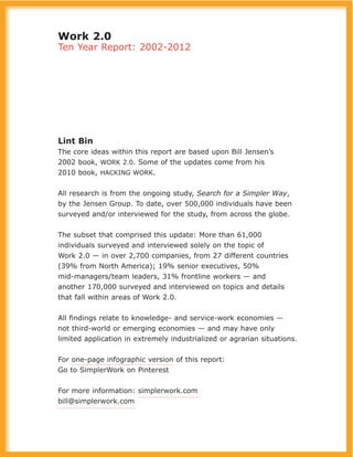 Work 2.0
Ten Year Report: 2002-2012
Lint Bin
The core ideas within this report are based upon Bill Jensen’s
2002 book, WORK 2.0. Some of the updates come from his
2010 book, HACKING WORK.
All research is from the ongoing study, Search for a Simpler Way,
by the Jensen Group. To date, over 500,000 individuals have been
surveyed and/or interviewed for the study, from across the globe.
The subset that comprised this update: More than 61,000
individuals surveyed and interviewed solely on the topic of
Work 2.0 — in over 2,700 companies, from 27 different countries
(39% from North America); 19% senior executives, 50%
mid-managers/team leaders, 31% frontline workers — and
another 170,000 surveyed and interviewed on topics and details
that fall within areas of Work 2.0.
All findings relate to knowledge- and service-work economies —
not third-world or emerging economies — and may have only
limited application in extremely industrialized or agrarian situations.
For one-page infographic version of this report:
Go to SimplerWork on Pinterest
For more information: simplerwork.com
bill@simplerwork.com
 