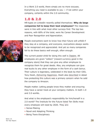 In a Work 2.0 world, there simply are no more excuses.
Everything you need is available to you — if not within your
company, certainly within the 2.0 community.
1.0 & 2.0
HR-types on LinkedIn recently polled themselves: Why do large
companies fail to keep their best employees? The responses
were in line with what most other surveys find: The top two
reasons, with 68% of the total, were No Career Development
and Poor Recognition and Appreciation.
People everywhere want to know how their future will unfold if
they stay at a company, and everyone, everywhere always wants
to be recognized and appreciated. And yet so many companies
fail to do these basics well enough, often enough.
The current poster-child for doing this well is Zappos. All
employees are given “zollars” (reward currency good in the
company store) that they can give any other employee to
recognize them for great deeds. Also, any employee can give
real bucks to any other employee in the form of a cash bonus.
Their culture is legendary, celebrated in the book by their CEO,
Tony Hsieh, Delivering Happiness. Hsieh also described in detail
how protecting this culture was a primary concern when he sold
the company to Amazon.
People matter. Letting people know they matter and ensuring
they have a career track at your company matters. In both 1.0
and 2.0 worlds.
And what is the employee’s responsibility for him/herself in a
2.0 world? The Institute for the Future listed Ten Skills most
every employee will need by 2020. They are:
• Sense-Making
• Novel and Adapting Thinking
• Being Trans-Disciplinary
Work 2.0
Ten Year Report 28
 