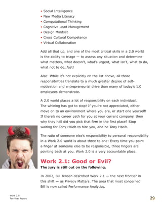 • Social Intelligence
• New Media Literacy
• Computational Thinking
• Cognitive Load Management
• Design Mindset
• Cross Cultural Competency
• Virtual Collaboration
Add all that up, and one of the most critical skills in a 2.0 world
is the ability to triage — to assess any situation and determine
what matters, what doesn’t, what’s urgent, what isn’t, what to do,
what not to do…fast!
Also: While it’s not explicitly on the list above, all those
responsibilities translate to a much greater degree of self-
motivation and entrepreneurial drive than many of today’s 1.0
employees demonstrate.
A 2.0 world places a lot of responsibility on each individual.
The whining has got to stop! If you’re not appreciated, either
move on to an environment where you are, or start one yourself!
If there’s no career path for you at your current company, then
why they hell did you pick that firm in the first place? Stop
waiting for Tony Hsieh to hire you, and be Tony Hseih.
The ratio of someone else’s responsibility to personal responsibility
in a Work 2.0 world is about three to one: Every time you point
a finger at someone else to be responsible, three fingers are
pointing back at you. Work 2.0 is a very accountable place.
Work 2.1: Good or Evil?
The jury is still out on the following.
In 2002, Bill Jensen described Work 2.1 — the next frontier in
this shift — as Privacy Matters. The area that most concerned
Bill is now called Performance Analytics.
Work 2.0
Ten Year Report 29
 