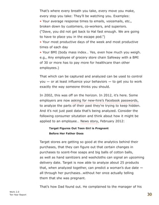 That’s where every breath you take, every move you make,
every step you take: They’ll be watching you. Examples:
• Your average response times to emails, voicemails, etc.,
broken down by customers, co-workers, and superiors.
(“Dave, you did not get back to Hal fast enough. We are going
to have to place you in the escape pod.”)
• Your most productive days of the week and most productive
times of each day
• Your BMI (body mass index… Yes, even how much you weigh.
e.g., Any employee of grocery store chain Safeway with a BMI
of 30 or more has to pay more for healthcare than other
employees.)
That which can be captured and analyzed can be used to control
you — or at least influence your behaviors — to get you to work
exactly the way someone thinks you should.
In 2002, this was off on the horizon. In 2012, it’s here. Some
employers are now asking for new-hire’s Facebook passwords,
to analyze the parts of their past they’re trying to keep hidden.
And it’s not just past data that’s being analyzed. Consider the
following consumer situtation and think about how it might be
applied to an employee… News story, February 2012:
Target Figures Out Teen Girl is Pregnant
Before Her Father Does
Target stores are getting so good at the analytics behind their
purchases, that they can figure out that certain changes in
purchases to scent-free soaps and big balls of cotton balls,
as well as hand sanitizers and washcloths can signal an upcoming
delivery date. Target is now able to analyze about 25 products
that, when analyzed together, can predict a woman’s due date —
all through her purchases…without her once actually telling
them that she was pregnant.
That’s how Dad found out. He complained to the manager of his
Work 2.0
Ten Year Report 30
 