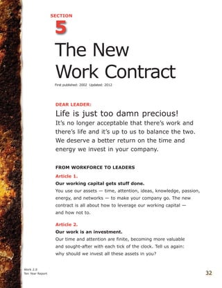DEAR LEADER:
Life is just too damn precious!
It’s no longer acceptable that there’s work and
there’s life and it’s up to us to balance the two.
We deserve a better return on the time and
energy we invest in your company.
FROM WORKFORCE TO LEADERS
Article 1.
Our working capital gets stuff done.
You use our assets — time, attention, ideas, knowledge, passion,
energy, and networks — to make your company go. The new
contract is all about how to leverage our working capital —
and how not to.
Article 2.
Our work is an investment.
Our time and attention are finite, becoming more valuable
and sought-after with each tick of the clock. Tell us again:
why should we invest all these assets in you?
Work 2.0
Ten Year Report 32
5
SECTION
The New
Work ContractFirst published: 2002 Updated: 2012
 