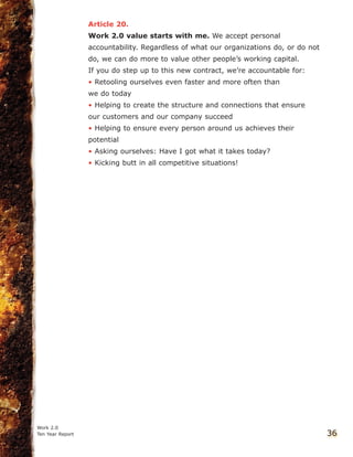 Article 20.
Work 2.0 value starts with me. We accept personal
accountability. Regardless of what our organizations do, or do not
do, we can do more to value other people’s working capital.
If you do step up to this new contract, we’re accountable for:
• Retooling ourselves even faster and more often than
we do today
• Helping to create the structure and connections that ensure
our customers and our company succeed
• Helping to ensure every person around us achieves their
potential
• Asking ourselves: Have I got what it takes today?
• Kicking butt in all competitive situations!
Work 2.0
Ten Year Report 36
 