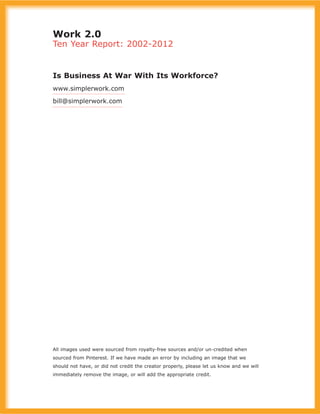 Work 2.0
Ten Year Report: 2002-2012
Is Business At War With Its Workforce?
www.simplerwork.com
bill@simplerwork.com
All images used were sourced from royalty-free sources and/or un-credited when
sourced from Pinterest. If we have made an error by including an image that we
should not have, or did not credit the creator properly, please let us know and we will
immediately remove the image, or will add the appropriate credit.
 