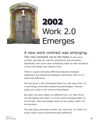 A new work contract was emerging.
This new covenant cut to the heart of who owns,
controls, and sets the rules for productivity and innovation.
Specifically, how much value companies create for their workforce
in how they design and organize work.
There is a great and grave difference between employee
satisfaction and satisfying employees’ workneeds. Work 2.0 is
about that difference.
The key driver in the shift toward Work 2.0, and away from 1.0,
is technology. Extremely empowering technologies. Insanely
great, put a ding in the universe technologies.
But that’s not what makes 2.0 different from 1.0. Many firms
are still holding onto Work 1.0 norms while leveraging Web 2.0-
to-3.0 tools. New technologies alone do not create a Work 2.0
environment.
The real issues are power, control, risk, and trust. In a Work 2.0
world, these must be distributed quite differently.
Work 2.0
Ten Year Report 4
22000022
Work 2.0
Emerges
 
