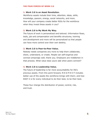 THE FOUR FORCES OF WORK 2.0
1. Work 2.0 is an Asset Revolution.
Workforce assets include their time, attention, ideas, skills,
knowledge, passion, energy, social networks, and more.
How will your company create better ROIs for the workforce
when they invest these assets in you?
2. Work 2.0 is My Work My Way.
The future of work is personalized and tailored. Information flows,
tools, job and compensation and benefits structures, training
and development and more will be personalized so that people
can have more control over their own destiny.
3. Work 2.0 is Peer-to-Peer Value.
Nobody needs companies any more to help them collaborate,
share, understand, or create. People can self-organize and
connect amazingly well, thank you. Employers are middlemen in
that process. What value does yours add when peers connect?
4. Work 2.0 is Leadership Value.
The future of leadership is far more accountability for life’s
precious assets. From this point forward, R-E-S-P-E-C-T includes
better use of the assets the workforce brings with them; and how
EASY it is for every individual to do their best, to be their best.
These four change the distribution of power, control, risk,
and trust.
Work 2.0
Ten Year Report 6
 