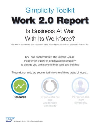© Jensen Group, 2015 Simplicity Project
Simplicity Toolkit
Work 2.0 Report
SAP has partnered with The Jensen Group,
the premier expert on organizational simplicity
to provide you with some of their tools and insights
These documents are segmented into one of three areas of focus...
Is Business At War
With Its Workforce?
Note: While the research for this report was completed in 2012, the overall themes and trends have not shifted that much since then
Research Organizational
and
Leadership
Simplicity
Personal and
Team
Simplicity
 