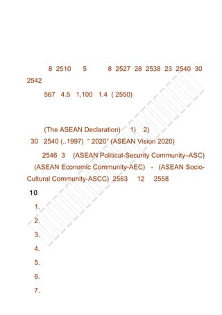 8 2510 5 8 2527 28 2538 23 2540 30
2542
567 4.5 1,100 1.4 ( 2550)
(The ASEAN Declaration) 1) 2)
30 2540 (..1997) “ 2020” (ASEAN Vision 2020)
2546 3 (ASEAN Political-Security Community–ASC)
(ASEAN Economic Community-AEC) - (ASEAN Socio-
Cultural Community-ASCC) 2563 12 2558
10
1.
2.
3.
4.
5.
6.
7.
 