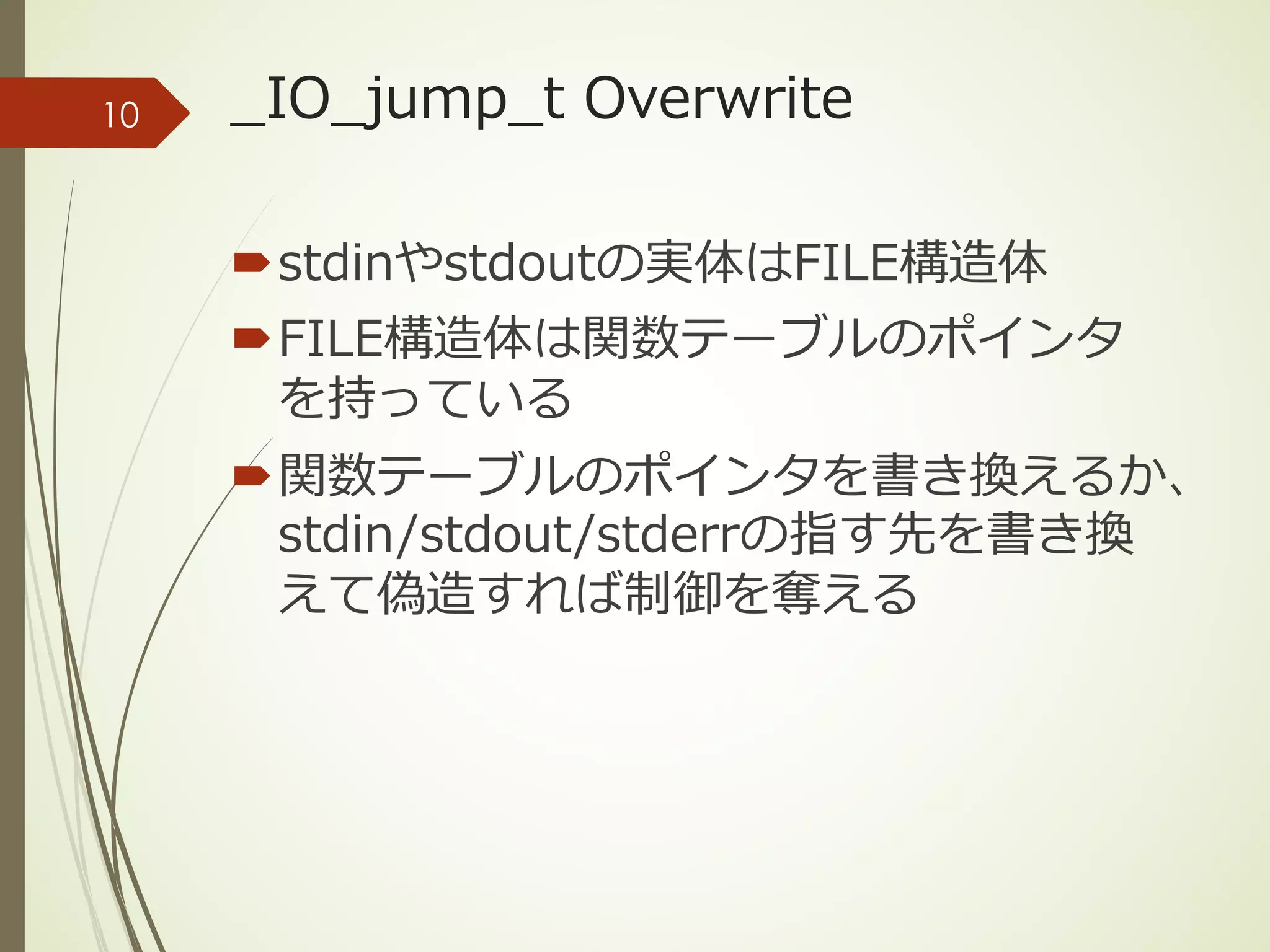 _IO_jump_t Overwrite
´stdinやstdoutの実体はFILE構造体
´FILE構造体は関数テーブルのポインタ
を持っている
´関数テーブルのポインタを書き換えるか、
stdin/stdout/stderrの指す先を書き換
えて偽造すれば制御を奪える
10
 