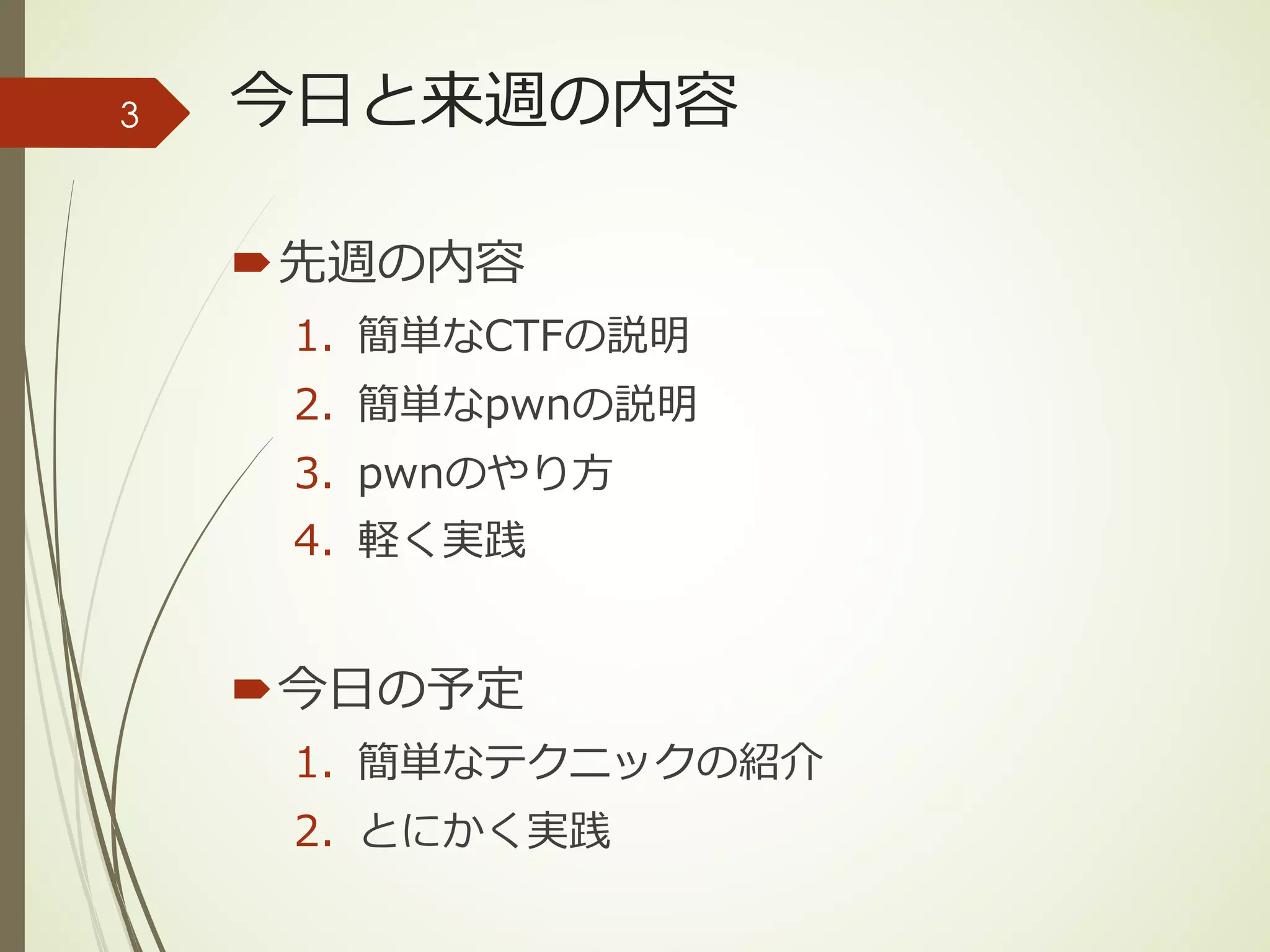 今⽇と来週の内容
´先週の内容
1. 簡単なCTFの説明
2. 簡単なpwnの説明
3. pwnのやり⽅
4. 軽く実践
´今⽇の予定
1. 簡単なテクニックの紹介
2. とにかく実践
3
 