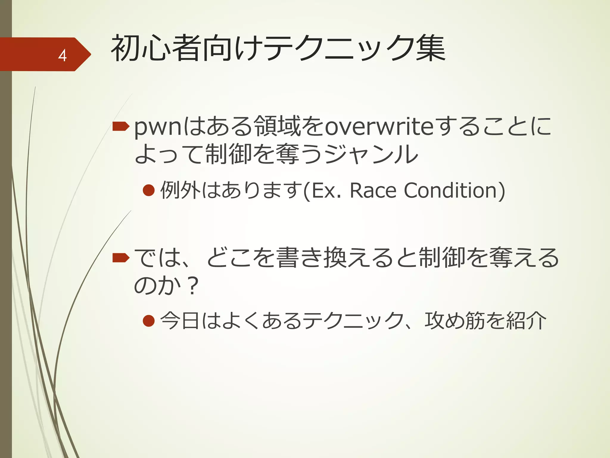 初⼼者向けテクニック集
´pwnはある領域をoverwriteすることに
よって制御を奪うジャンル
l 例外はあります(Ex. Race Condition)
´では、どこを書き換えると制御を奪える
のか？
l 今⽇はよくあるテクニック、攻め筋を紹介
4
 
