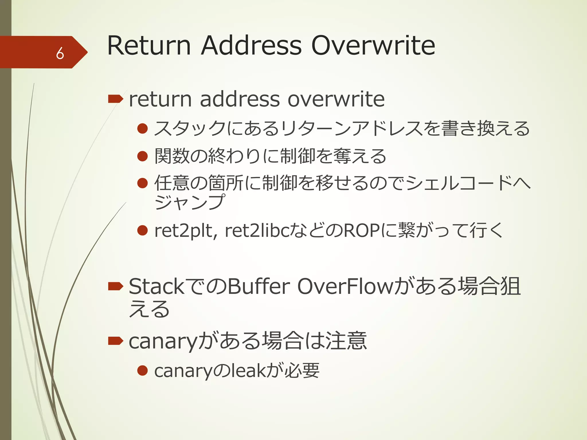Return Address Overwrite
´return address overwrite
l スタックにあるリターンアドレスを書き換える
l 関数の終わりに制御を奪える
l 任意の箇所に制御を移せるのでシェルコードへ
ジャンプ
l ret2plt, ret2libcなどのROPに繋がって⾏く
´StackでのBuffer OverFlowがある場合狙
える
´canaryがある場合は注意
l canaryのleakが必要
6
 