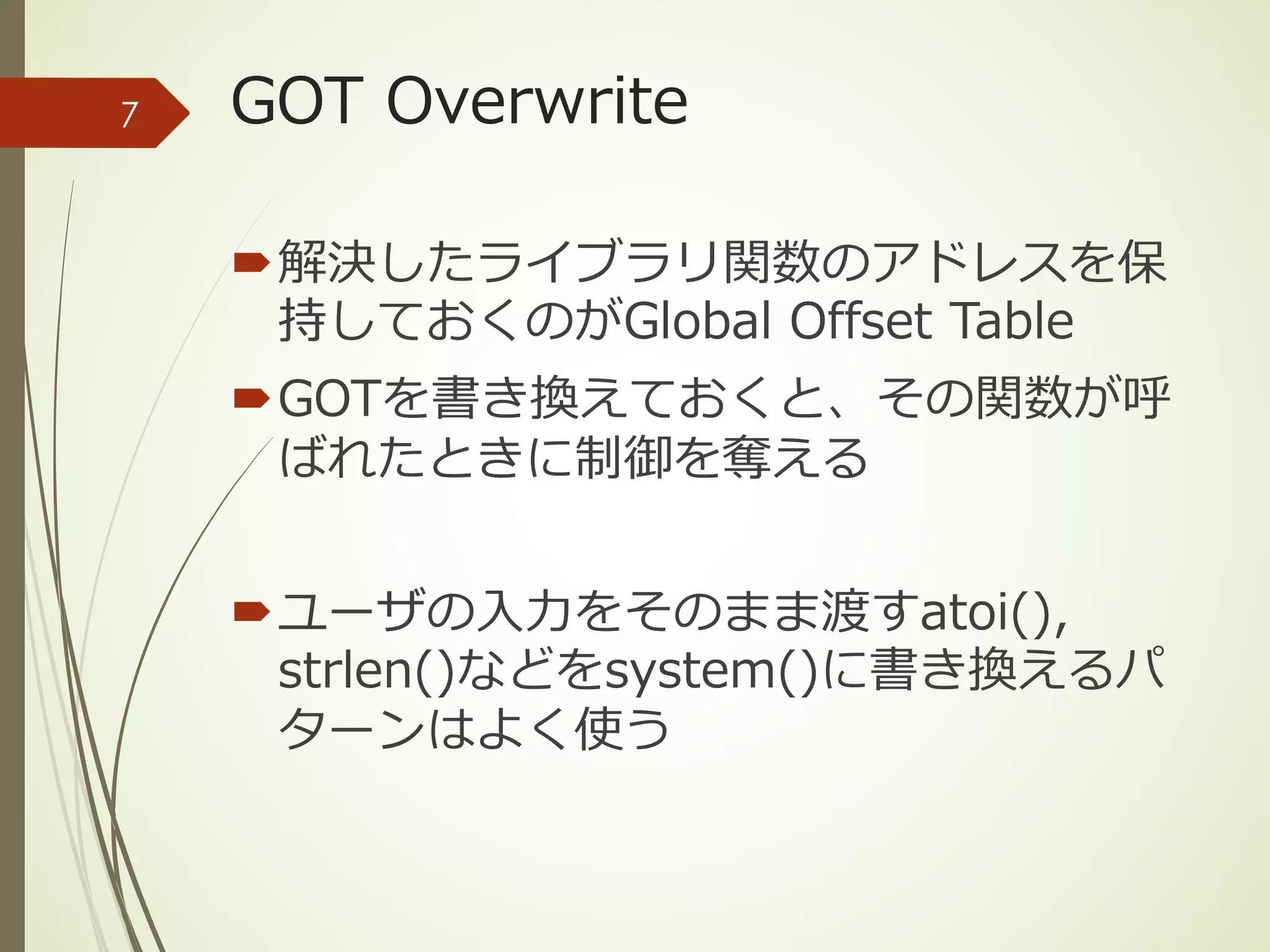 GOT Overwrite
´解決したライブラリ関数のアドレスを保
持しておくのがGlobal Offset Table
´GOTを書き換えておくと、その関数が呼
ばれたときに制御を奪える
´ユーザの⼊⼒をそのまま渡すatoi(),
strlen()などをsystem()に書き換えるパ
ターンはよく使う
7
 