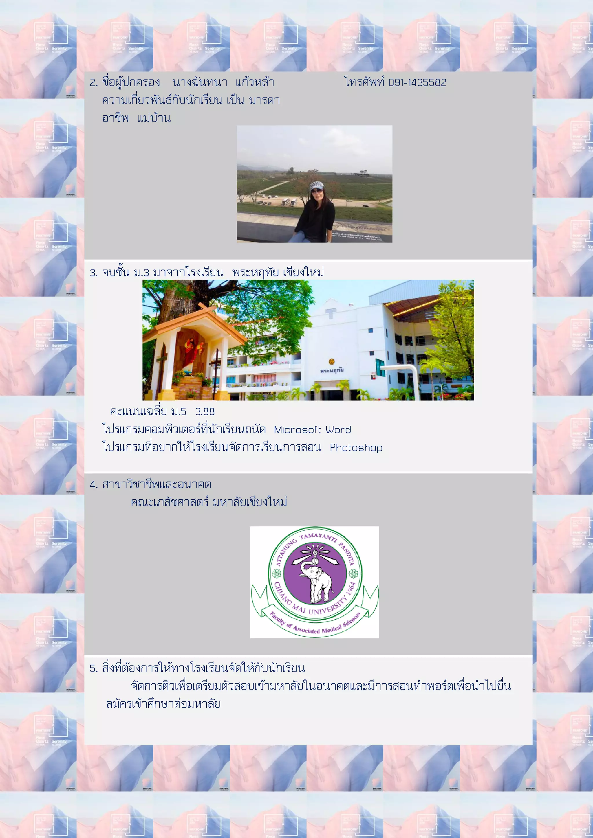 2. ชื่อผู้ปกครอง นางฉันทนา แก้วหล้า โทรศัพท์ 091-1435582
ความเกี่ยวพันธ์กับนักเรียน เป็น มารดา
อาชีพ แม่บ้าน
3. จบชั้น ม.3 มาจากโรงเรียน พระหฤทัย เชียงใหม่
คะแนนเฉลี่ย ม.5 3.88
โปรแกรมคอมพิวเตอร์ที่นักเรียนถนัด Microsoft Word
โปรแกรมที่อยากให้โรงเรียนจัดการเรียนการสอน Photoshop
4. สาขาวิชาชีพและอนาคต
คณะเภสัชศาสตร์ มหาลัยเชียงใหม่
5. สิ่งที่ต้องการให้ทางโรงเรียนจัดให้กับนักเรียน
จัดการติวเพื่อเตรียมตัวสอบเข้ามหาลัยในอนาคตและมีการสอนทาพอร์ตเพื่อนาไปยื่น
สมัครเข้าศึกษาต่อมหาลัย
 