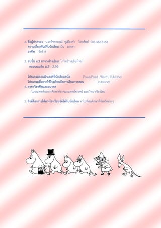 2. ชื่อผู้ปกครอง น.ส.พิชชาภรณ์ ฟูเมืองคา โทรศัพท์ 083-482-8158
ความเกี่ยวพันธ์กับนักเรียน เป็น มารดา
อาชีพ รับจ้าง
3. จบชั้น ม.3 มาจากโรงเรียน โกวิทธารงเชียงใหม่
คะแนนเฉลี่ย ม.5 2.95
โปรแกรมคอมพิวเตอร์ที่นักเรียนถนัด PowerPoint , Word , Publisher
โปรแกรมที่อยากให้โรงเรียนจัดการเรียนการสอน Publisher
4. สาขาวิชาชีพและอนาคต
ในอนาคตต้องการศึกษาต่อ คณะแพทย์ศาสตร์ มหาวิทยาเชียงใหม่
5. สิ่งที่ต้องการให้ทางโรงเรียนจัดให้กับนักเรียน พาไปทัศนศึกษาที่จังหวัดต่างๆ
 