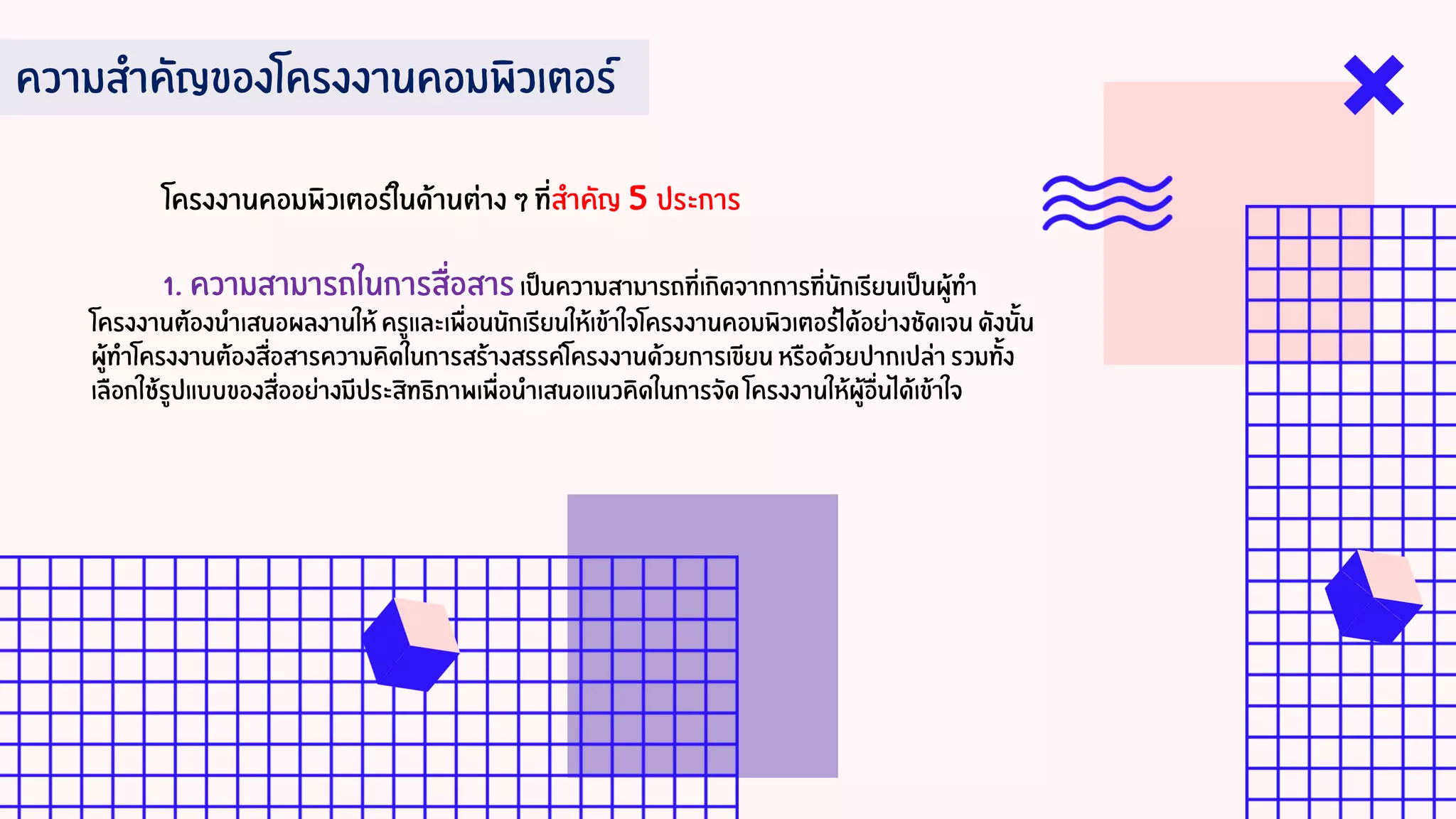 ความสาคัญของโครงงานคอมพิวเตอร์
โครงงานคอมพิวเตอร์ในด้านต่าง ๆ ที่สาคัญ 5 ประการ
1. ความสามารถในการสื่อสารเป็นความสามารถที่เกิดจากการที่นักเรียนเป็นผู้ทา
โครงงานต้องนาเสนอผลงานให้ ครูและเพื่อนนักเรียนให้เข้าใจโครงงานคอมพิวเตอร์ได้อย่างชัดเจน ดังนั้น
ผู้ทาโครงงานต้องสื่อสารความคิดในการสร้างสรรค์โครงงานด้วยการเขียน หรือด้วยปากเปล่า รวมทั้ง
เลือกใช้รูปแบบของสื่ออย่างมีประสิทธิภาพเพื่อนาเสนอแนวคิดในการจัด โครงงานให้ผู้อื่นได้เข้าใจ
 