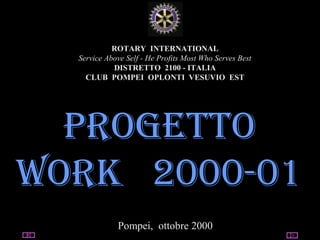 03/13/15 utente@dominio
ClubPompeiOplontiVesuvio
Est
ROTARY
ROTARY INTERNATIONAL
Service Above Self - He Profits Most Who Serves Best
DISTRETTO 2100 - ITALIA
CLUB POMPEI OPLONTI VESUVIO EST
PROGETTO
WORK 2000-01
Pompei, ottobre 2000
 
