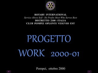 utente@dominio
ClubPompeiOplontiVesuvio
Est
ROTARY
ROTARY INTERNATIONAL
Service Above Self - He Profits Most Who Serves Best
DISTRETTO 2100 - ITALIA
CLUB POMPEI OPLONTI VESUVIO EST
PROGETTO
WORK 2000-01
Pompei, ottobre 2000
 