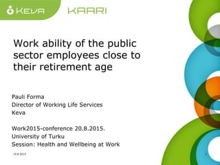 Work ability of the public
sector employees close to
their retirement age
Pauli Forma
Director of Working Life Services
Keva
Work2015-conference 20.8.2015.
University of Turku
Session: Health and Wellbeing at Work
19.8.2015 1
 