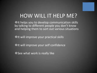 HOW WILL IT HELP ME?It helps you to develop communication skills      by talking to different people you don’t know and helping them to sort out various situations