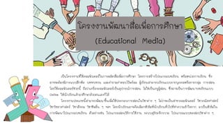 เป็นโครงงานที่ใช้คอมพิวเตอร์ในการผลิตสื่อเพื่อการศึกษา โดยการสร้างโปรแกรมบทเรียน หรือหน่วยการเรียน ซึ่ง
อาจจะต้องมีภาคแบบฝึกหัด บททบทวน และคาถามคาตอบไว้พร้อม ผู้เรียนสามารถเรียนแบบรายบุคคลหรือรายกลุ่ม การสอน
โดยใช้คอมพิวเตอร์ช่วยนี้ ถือว่าเครื่องคอมพิวเตอร์เป็นอุปกรณ์การสอน ไม่ใช่เป็นครูผู้สอน ซึ่งอาจเป็นการพัฒนาบทเรียนแบบ
Online ให้นักเรียนเข้ามาศึกษาด้วยตนเองก็ได้
โครงงานประเภทนี้สามารถพัฒนาขึ้นเพื่อใช้ประกอบการสอนในวิชาต่าง ๆ ไม่ว่าจะเป็นสาขาคอมพิวเตอร์ วิชาคณิตศาสตร์
วิชาวิทยาศาสตร์ วิชาสังคม วิชาชีพอื่น ๆ ฯลฯ โดยนักเรียนอาจคัดเลือกหัวข้อที่นักเรียนทั่วไปที่ทาความเข้าใจยาก มาเป็นหัวข้อใน
การพัฒนาโปรแกรมบทเรียน ตัวอย่างเช่น โปรแกรมสอนวิธีการใช้งาน ระบบสุริยะจักรวาล โปรแกรมแบบทดสอบวิชาต่าง ๆ
โครงงานพัฒนาสื่อเพื่อการศึกษา
(Educational Media)
 