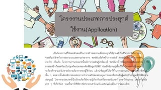 โครงงานประเภทการประยุกต์
ใช้งาน(Application)
เป็นโครงงานที่ใช้คอมพิวเตอร์ในการสร้างผลงานเพื่อประยุกต์ใช้งานจริงในชีวิตประจาวัน เช่น
ซอฟต์แวร์สาหรับการออกแบบและตกแต่งอาคาร ซอฟต์แวร์สาหรับการผสมสี ซอฟต์แวร์สาหรับการระบุ
คนร้าย เป็นต้น โครงงานงานประเภทนี้จะมีการประดิษฐ์ฮาร์ดแวร์ ซอฟต์แวร์ หรืออุปกรณ์ใช้สอยต่าง ๆ ซึ่ง
อาจจะสร้างใหม่หรือปรับปรุงดัดแปลงของเดิมที่มีอยู่แล้วให้มี ประสิทธิภาพสูงขึ้นก็ได้ โครงงานลักษณะนี้
จะต้องศึกษาและวิเคราะห์ความต้องการของผู้ใช้ก่อน แล้วนาข้อมูลที่ได้มาใช้ในการออกแบบ และพัฒนาสิ่งของ
นั้น ๆ ต่อจากนั้นต้องมีการทดสอบการทางานหรือทดสอบคุณภาพของสิ่งประดิษฐ์แล้วปรับปรุงแก้ไขให้มีความ
สมบูรณ์ โครงงานประเภทนี้นักเรียนต้องใช้ความรู้เกี่ยวกับเครื่องคอมพิวเตอร์ ภาษาโปรแกรม และเครื่องมือ
ต่าง ๆ ที่เกี่ยวข้อง รวมทั้งอาจใช้วิธีทางวิศวกรรมฮาร์ดแวร์และซอฟต์แวร์ในการพัฒนาด้วย
 