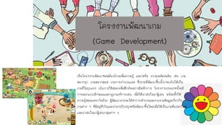 โครงงานพัฒนาเกม
(Game Development)
เป็นโครงงานพัฒนาซอฟต์แวร์เกมเพื่อความรู้ และ/หรือ ความเพลิดเพลิน เช่น เกม
หมากรุก เกมหมากฮอส เกมการคานวณเลข ซึ่งเกมที่พัฒนาขึ้นนี้น่าจะเน้นให้เป็น
เกมที่ไม่รุนแรง เน้นการใช้สมองเพื่อฝึกคิดอย่างมีหลักการ โครงงานประเภทนี้จะมี
การออกแบบลักษณะและกฎเกณฑ์การเล่น เพื่อให้น่าสนใจแก่ผู้เล่น พร้อมทั้งให้
ความรู้สอดแทรกไปด้วย ผู้พัฒนาควรจะได้ทาการสารวจและรวบรวมข้อมูลเกี่ยวกับ
เกมต่าง ๆ ที่มีอยู่ทั่วไปและนามาปรับปรุงหรือพัฒนาขึ้นใหม่เพื่อให้เป็นเกมที่แปลกใหม่
และน่าสนใจแก่ผู้เล่นกลุ่มต่าง ๆ
 