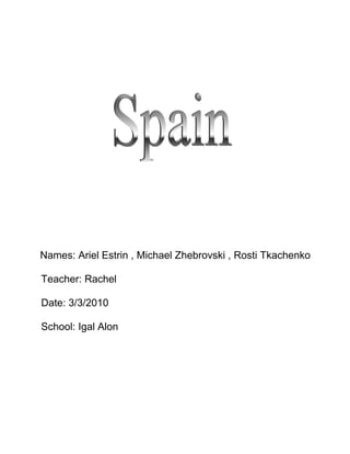                       <br />  Names: Ariel Estrin , Michael Zhebrovski , Rosti Tkachenko<br />   Teacher: Rachel<br />   Date: 3/3/2010<br />   School: Igal Alon<br />                  Content   <br />     <br />      Page 1               -                 Cover page<br />      Page 2               -                 Content<br />      Page 3               -                 Intoduction<br />      Page 4               -                 Main subject<br />      Page 5               -                 Demographics<br />      Page 6               -                 Architrecture<br />      Page 7               -                 Sport<br />      Page 8               -                 Conclusion<br />      Page  9              -                 Biblioghraphy<br />            <br />                       <br />                             <br />                         Introduction<br />We choose this couny becuse one of us have visited Spain.<br />After telling us his adventure there, we decided to write  about Spain. We hardly managed to decided what subject to take   because there were so many and all of them are intersting.<br />After we chose the subject we wanted to show it as guide for tourist and to convince him to visit this beautiful and rich<br />country. We think we succeed in this task.<br />we've met some things that we didnt like during the project the history of spain that jewish people are mentioned there and their exile. But we decided not to write about it in the project at the end of the project we were excited to visit spain due to the intresting information we've found.<br />                                                                     <br />                                                                                       <br />                         Spain            <br />Spain is a beautiful country located in the southwest of Europe.                  It shares the border with france in the northeast<br />and with Portugal and Atlantic Ocean in the west.<br />Spain is a democracy organisad in the form of a parliamentary <br />government under a constitutionalmonarchy. It is a developed country with the ninth or tenth largest economy in the world by records of GDP, and very high living standards.<br />including the seventeenth highest quality of life index rating in the world.<br />Travelling to Spain is likely to be a enriching experience since tourism in the country offers a wide variety of destinations, activities and landscapes.<br />Spain is a country of large geographical and cultural diversity, often a     surprise for tourists who are expecting to find a country mostly known for beach tourism. Travel to Spain and you will find everything, from lush    meadows, green valleys, hills and snowy mountains in the <br />Northern regions to almost desert zones in the South.<br />Every year millions of tourists decide to travel to Spain, the country has been one of the most important tourist destinations of the last <br />decades becoming the third most popular travel destination in Europe.<br />One of the better known cities is Madrid, capital city of Spain. Due to its central location, in the heart of Spain<br />and is seat to the Spanish government and to the Royal Palace where the kings of Spain usually dwell.<br />Barcelona is probably one of the favourite destinations for tourists,             a worldwide known city whose name recalls the awesome art of the<br />architect Gaudi.<br />                                 <br />                                                                                <br />                               Demographics <br />In 2008 the population of Spain officially reached 46 million people. Spain's population density, at 91 people per squer kilometer is lower than that of most Western European countries and its distribution across the country is very unequal. With the exception of the region surrounding the capital, Madrid, the most populated areas lie around the coast.<br />In the begining of 15th century, large numbers of Spanish or Portuguese origin settled in what became Latin America. In the 16th century perhaps 240,000 Spaniards emigrated, mostly to Peru and Mexico. They were joined by 450,000 in the next century.Between 1846 and 1932 nearly 5 million Spaniards went to the Americas, especially to Argentina andBrazil. From 1960 to 1975, approximately two million Spaniards migrated to other Western European countries.<br />The population of Spain doubled during the 20th century, principally due to the spectacular demographic boom in the 1960s and early 1970s.  <br />After the birth rate plunged in the 1980s and Spain's population growth rate dropped, the population again trended upward, based initially on the return of many Spaniards who had emigrated to other European countries during the 1970s, and more recently, fueled by large numbers of immigrants.<br />    <br /> 1Madrid5,263,000 2Barcelona4,251,000 3Valencia1,499,000<br />                                           <br />                       Arhitecture                                                                                         <br />  <br />Gothic <br />The gothic style arrived in Spain as a result of European influence in 12th century when late Romanesque alternated with a few expressions of pure Gothic architecture like the Cathedral of Ávila. The High Gothic arrived in all its strength through the Way of Saint James in the 13th century, with some of the purest Gothic cathedrals, with German and French influence.<br />Renaissance<br />In Spain, Renaissance began to be grafted to Gothic forms in the last decades of the 15th century. The style started to spread made mainly by local architects: that is the cause of the creation of a specifically Spanish       Renaissance, that brought the influence of South Italian architecture, sometimes from illuminated books and paintings, mixed with gothic tradition.<br />  Modernism<br />the arrival of Modernism in the academic arena produced much of the      architecture of the 20th century. An influential style centered in Barcelona, known as modernisme, produced a number of important architects, of which    Gaudí is one. The International stylewas led by groups like GATEPAC. Spain is currently experiencing a revolution in contemporary architecture  and Spanish architectslike Rafael Moneo, Santiago Calatrava,                Ricardo Bofill.<br />                                                               .<br />                      <br />                                                                      <br />                                                                                     <br />                                                                     Sport         <br />   Sport in Spain<br /> in the second half of 20th century has been dominated by soccer. Other popular sport activities includebasketball, tennis, cycling, handball,motorcycling, Formula One, water sports,golf, and skiing. Spain has also hosted a number of international events such as the 1992 Summer Olympics in Barcelonaand the 1982 FIFA World Cup. the 1992 Summer Olympics that were hosted in Barcelona and promoted a great variety of sports in the country. The tourism industry has led to an improvement in sports infrastructure, especially for water sports, golf and skiing. <br />Soccer is the most popular sport in Spain. La Liga or Primera División(The Spanish League) is considered to be one of the world's best competitions.<br />Basketball is a popular sport in Spain. The Spanish ACB is one of the major European basketball leagues.The Spanish national basketball team has achieved a high ranked position in the international tournament by winning their first ever gold medal at the 2006 FIBA World Championship<br />Skiing is a popular sport. In the past, the sport was under development for economic reasons. However the improvement of the economy of Spain, helped skiing become an active sport event. It has become popular, and the skiing sites have been modernized in recent years. Skiing is one of the     favourite sports of the Spanish Royal Family.<br />                                 <br />    <br />                            Conclusion<br />During the work on the project we have found many intesting things. The most intresting that we've met about spain are Sport and Demographics. <br />We have learnt about Arhitecture in Spain , <br />The history of Arhitecture in Spain from 12th century to this day.<br />The Renaissance , a Gothic form of Arhitecture that began during the 15th century , The Cathedrals of Renaissance remain masterpieces to these days.<br />The project was too long about 4 hours. It was very boring ,deeply disturbing to do and we did not enjoy it at all, In fact it was even worse than sitting in school the whole day.but we hoep to vist Spain<br /> <br /> Bibliography<br /> <br /> http://en.wikipedia.org<br /> http://www.tourspain.org/<br />            <br />