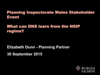 Planning Inspectorate Wales Stakeholder
Event
What can DNS learn from the NSIP
regime?
Elizabeth Dunn - Planning Partner
30 September 2015
 