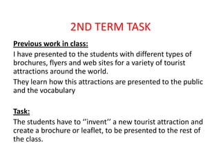 2ND TERM TASK
Previous work in class:
I have presented to the students with different types of
brochures, flyers and web sites for a variety of tourist
attractions around the world.
They learn how this attractions are presented to the public
and the vocabulary
Task:
The students have to ‘’invent’’ a new tourist attraction and
create a brochure or leaflet, to be presented to the rest of
the class.
 