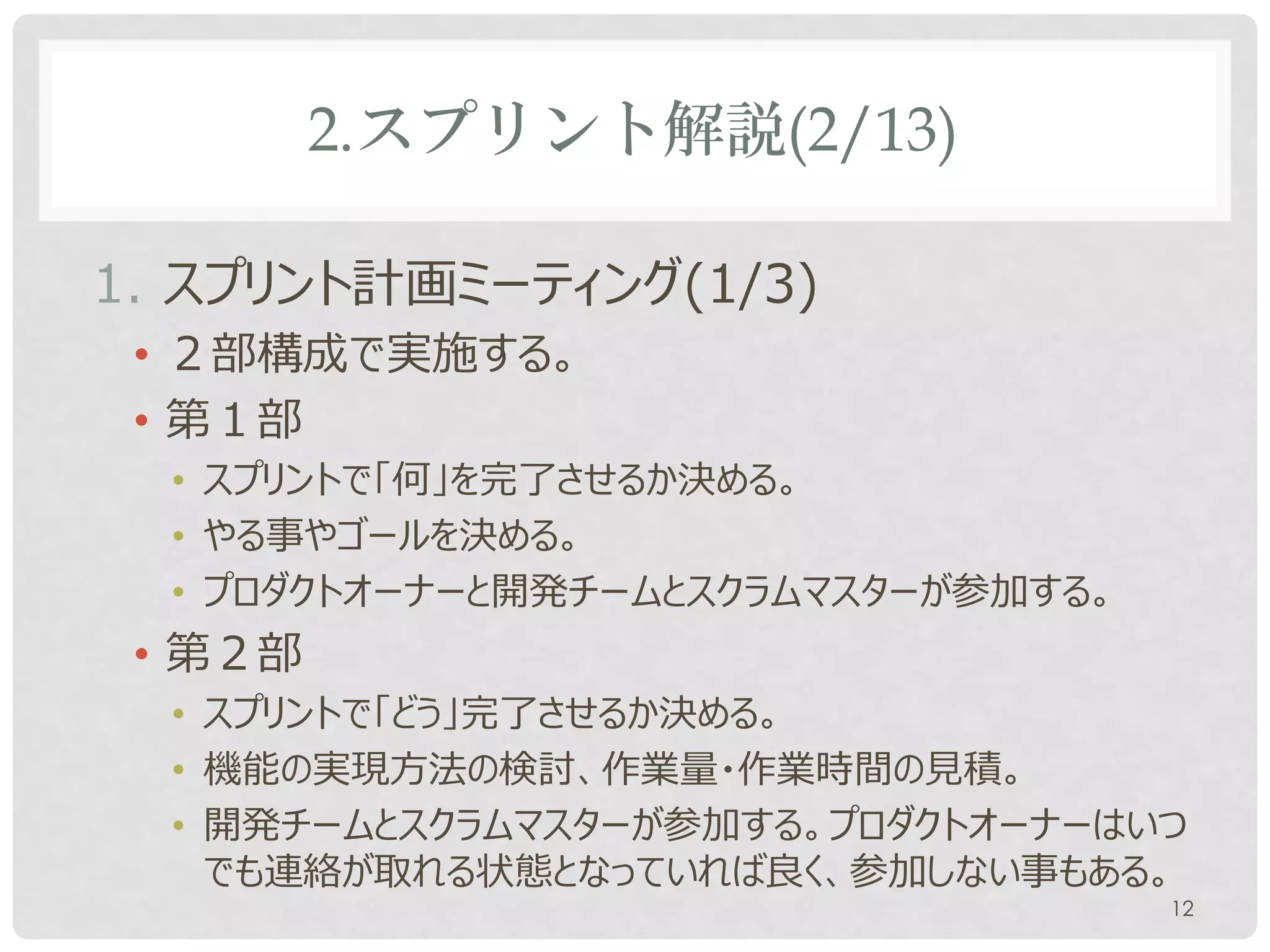 2.スプリント解説(2/13)

1. スプリント計画ミーティング(1/3)
 • ２部構成で実施する。
 • 第１部
  • スプリントで「何」を完了させるか決める。
  • やる事やゴールを決める。
  • プロダクトオーナーと開発チームとスクラムマスターが参加する。
 • 第２部
  • スプリントで「どう」完了させるか決める。
  • 機能の実現方法の検討、作業量・作業時間の見積。
  • 開発チームとスクラムマスターが参加する。プロダクトオーナーはいつ
    でも連絡が取れる状態となっていれば良く、参加しない事もある。
                                     12
 