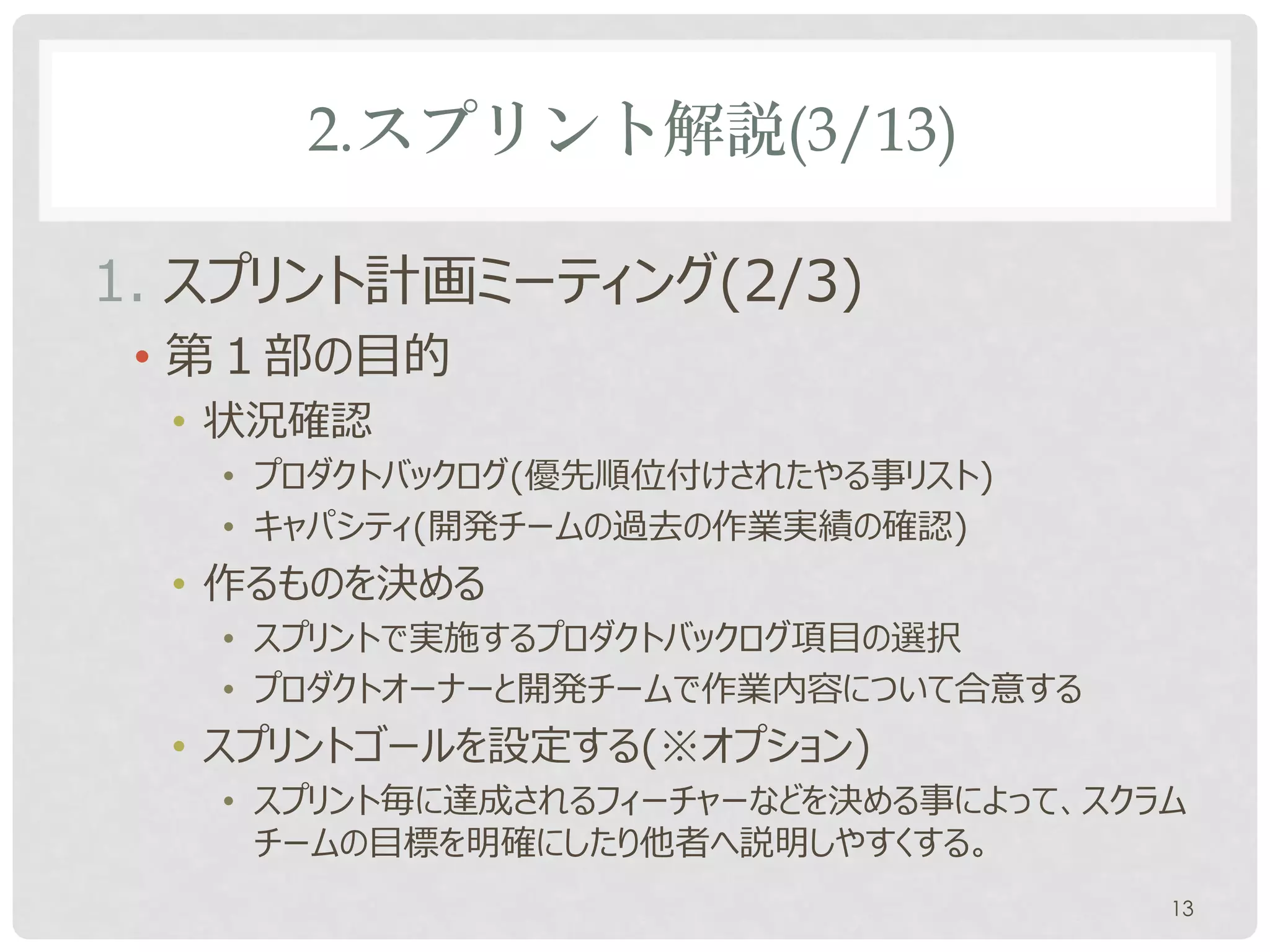 2.スプリント解説(3/13)

1. スプリント計画ミーティング(2/3)
 • 第１部の目的
  • 状況確認
   • プロダクトバックログ(優先順位付けされたやる事リスト)
   • キャパシティ(開発チームの過去の作業実績の確認)
  • 作るものを決める
   • スプリントで実施するプロダクトバックログ項目の選択
   • プロダクトオーナーと開発チームで作業内容について合意する
  • スプリントゴールを設定する(※オプション)
   • スプリント毎に達成されるフィーチャーなどを決める事によって、スクラム
     チームの目標を明確にしたり他者へ説明しやすくする。
                                      13
 