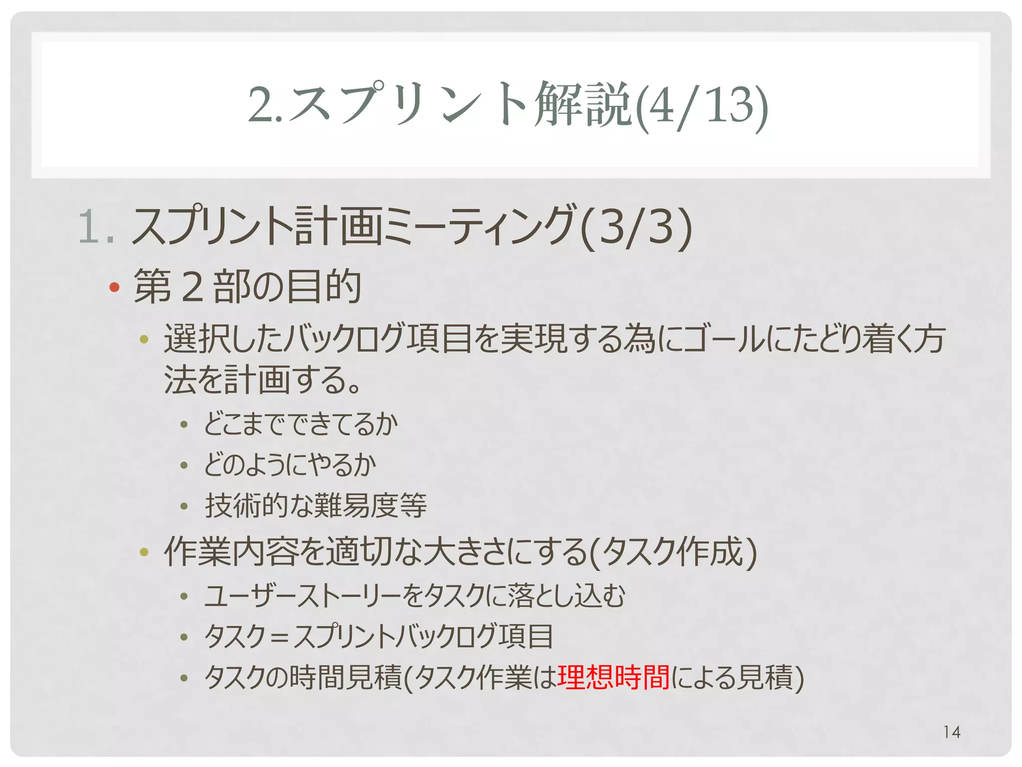 2.スプリント解説(4/13)

1. スプリント計画ミーティング(3/3)
 • 第２部の目的
  • 選択したバックログ項目を実現する為にゴールにたどり着く方
    法を計画する。
   • どこまでできてるか
   • どのようにやるか
   • 技術的な難易度等
  • 作業内容を適切な大きさにする(タスク作成)
   • ユーザーストーリーをタスクに落とし込む
   • タスク＝スプリントバックログ項目
   • タスクの時間見積(タスク作業は理想時間による見積)
                                 14
 