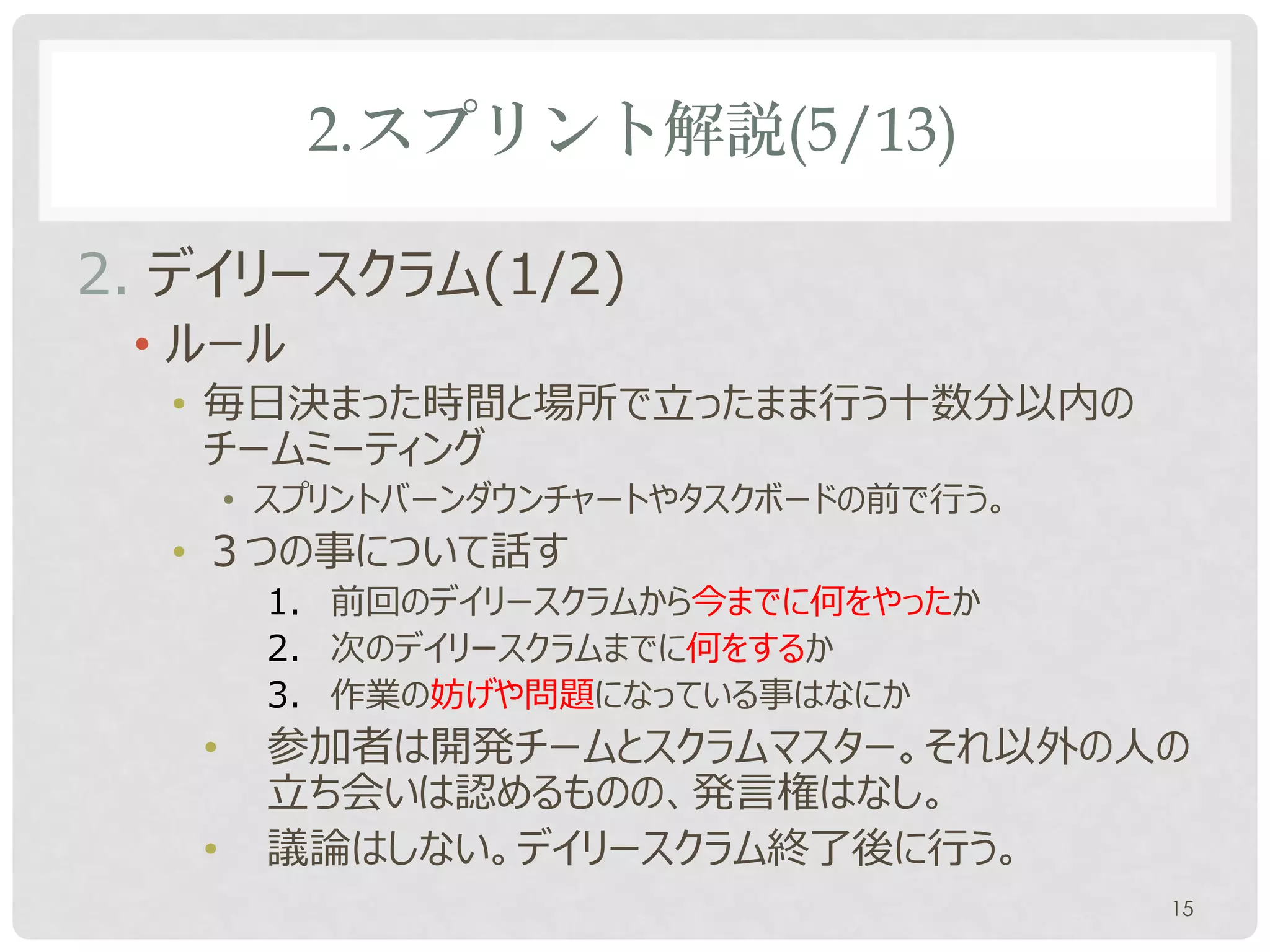 2.スプリント解説(5/13)

2. デイリースクラム(1/2)
 • 朝会(あさかい)とも呼ばれます。
 • ルール
  • 毎日決まった場所で立ったまま行う十数分以内のチームミー
    ティング
  • ３つの事について話す
       1. 前回のデイリースクラムから今までに何をやったか
       2. 次のデイリースクラムまでに何をするか
       3. 作業の妨げや問題になっている事はなにか
   •   参加者は開発チームとスクラムマスター。それ以外の人の
       立ち会いは認めるものの、発言権はなし。
   •   スプリントバーンダウンチャートやタスクボードの前で行う。
                                    15
 