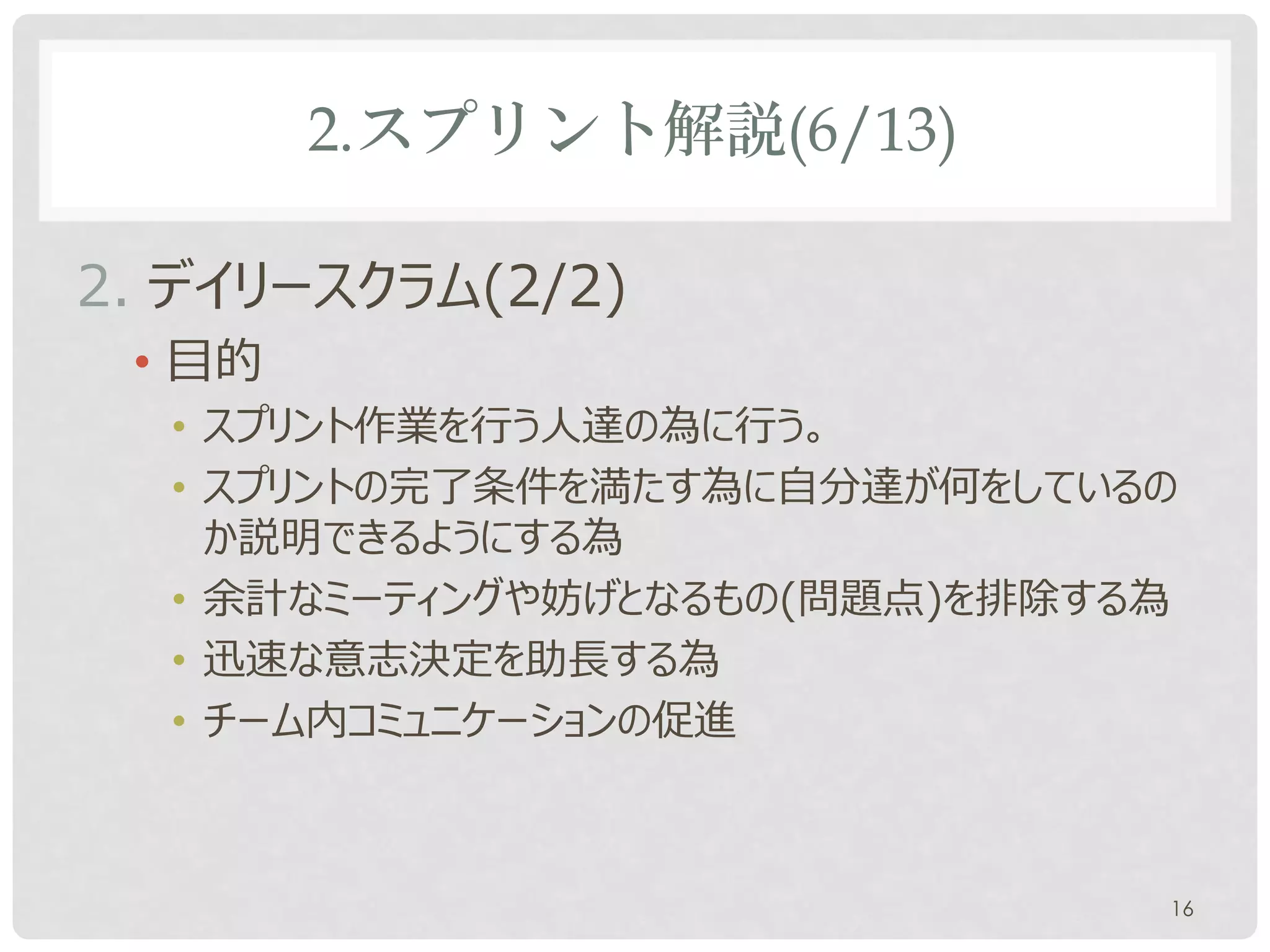 2.スプリント解説(6/13)

2. デイリースクラム(2/2)
 • 目的
  • スプリント作業を行う人達の為に行う。
  • スプリントゴールに向かって自分達が何をしているのか説明で
    きるようにする為
  • 余計なミーティングや妨げとなるもの(問題点)を排除する為
  • 迅速な意志決定を助長する為
  • チーム内コミュニケーションの促進



                               16
 
