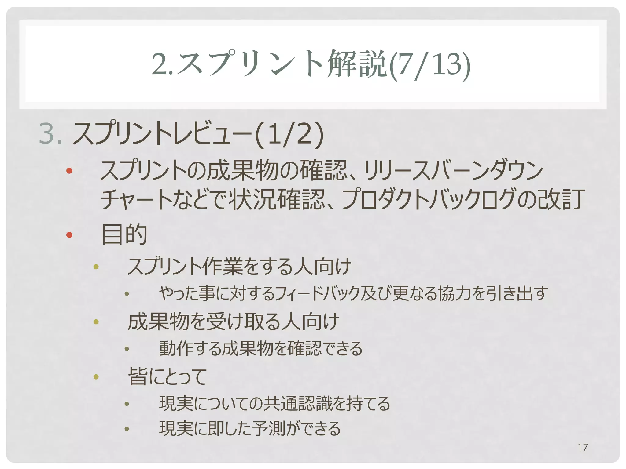 2.スプリント解説(7/13)

3. スプリントレビュー(1/2)
 •       スプリントの成果物の確認、リリースバーンダウン
         チャートなどで状況確認、プロダクトバックログの改訂
 •       目的
     •    スプリント作業をする人向け
          •   やった事に対するフィードバック及び更なる協力を引き出す
     •    成果物を受け取る人向け
          •   動作する成果物を確認できる
     •    皆にとって
          •   現実についての共通認識を持てる
          •   現実に即した予測ができる
                                            17
 