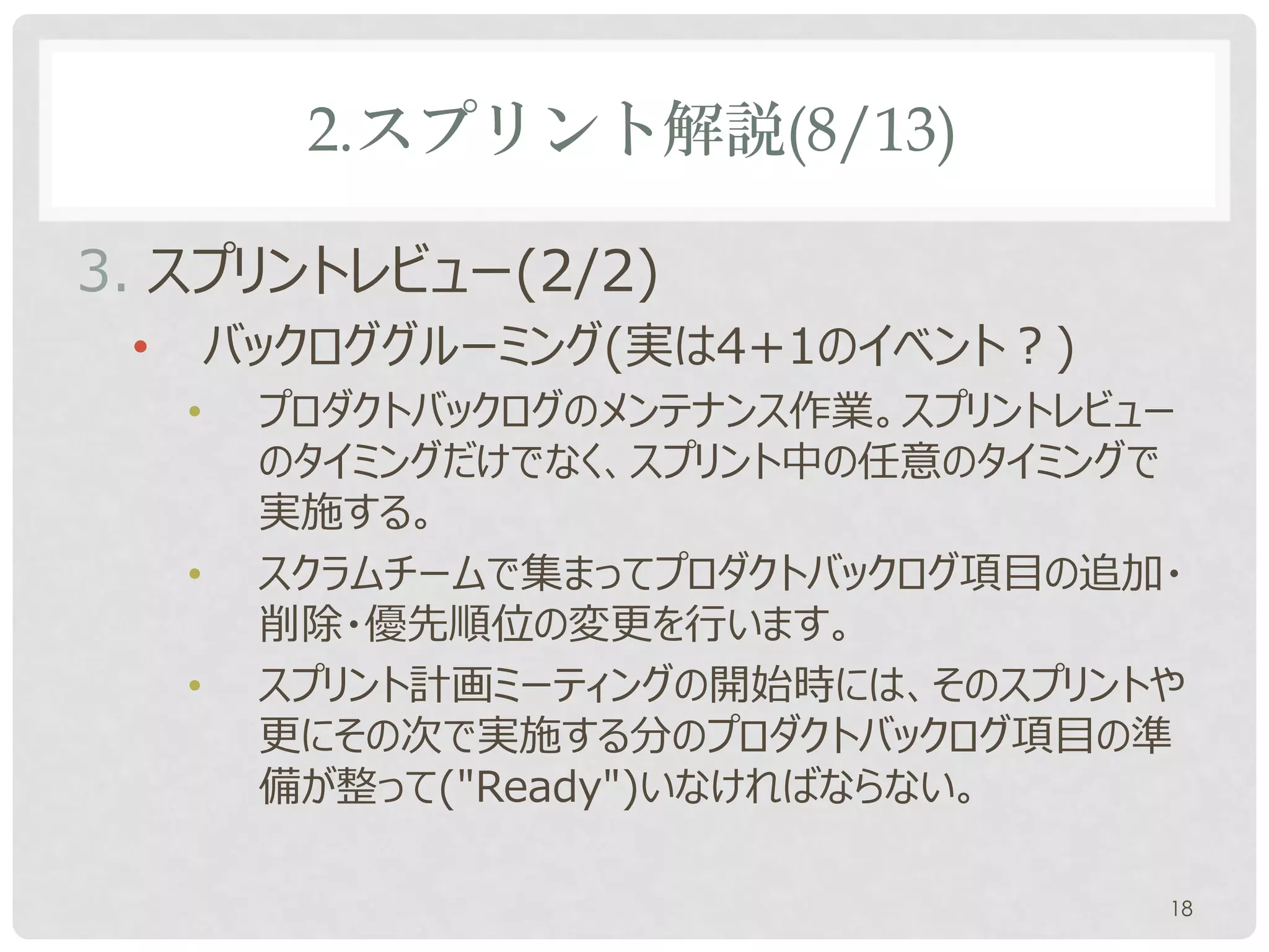 2.スプリント解説(8/13)

3. スプリントレビュー(2/2)
 •       バックロググルーミング(実は4+1のイベント？)
     •    プロダクトバックログのメンテナンス作業。スプリントレビュー
          のタイミングだけでなく、スプリント中の任意のタイミングで
          実施する。
     •    スクラムチームで集まってプロダクトバックログ項目の追加・
          削除・優先順位の変更を行います。
     •    スプリント計画ミーティングの開始時には、そのスプリントや
          更にその次で実施する分のプロダクトバックログ項目の準
          備が整って("Ready")いなければならない。

                                      18
 
