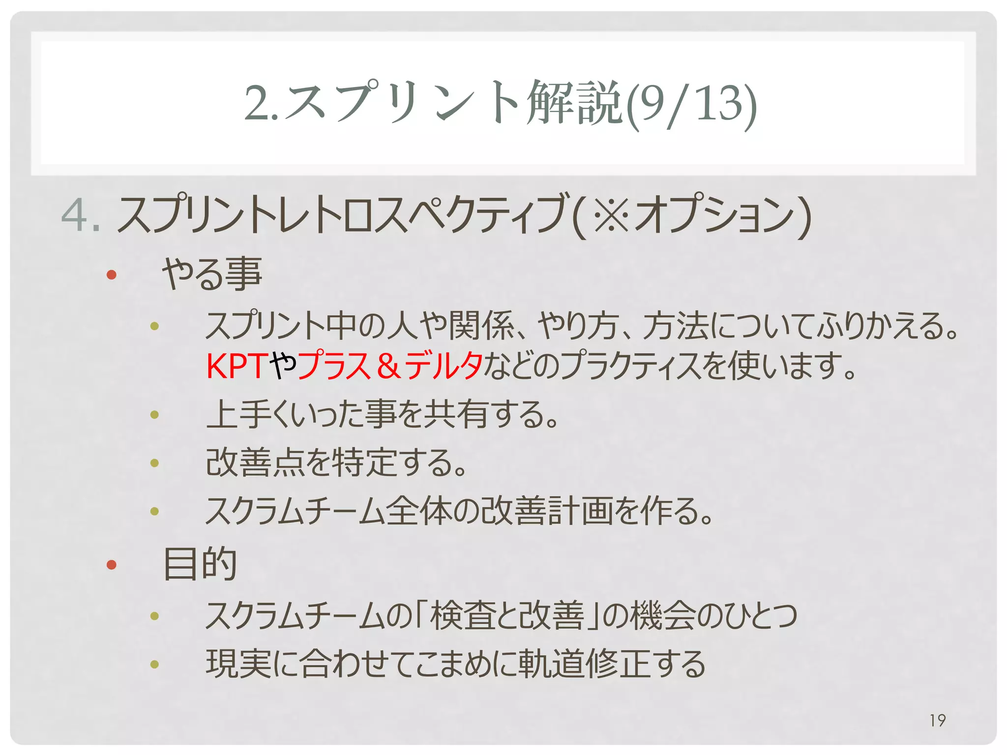 2.スプリント解説(9/13)

4. スプリントレトロスペクティブ(※オプション)
 •       やる事
     •    スプリント中の人や関係、やり方、方法についてふりかえる。
          KPTやプラス＆デルタなどのプラクティスを使います。
     •    上手くいった事を共有する。
     •    改善点を特定する。
     •    スクラムチーム全体の改善計画を作る。
 •       目的
     •    スクラムチームの「検査と改善」の機会のひとつ
     •    現実に合わせてこまめに軌道修正する
                                    19
 